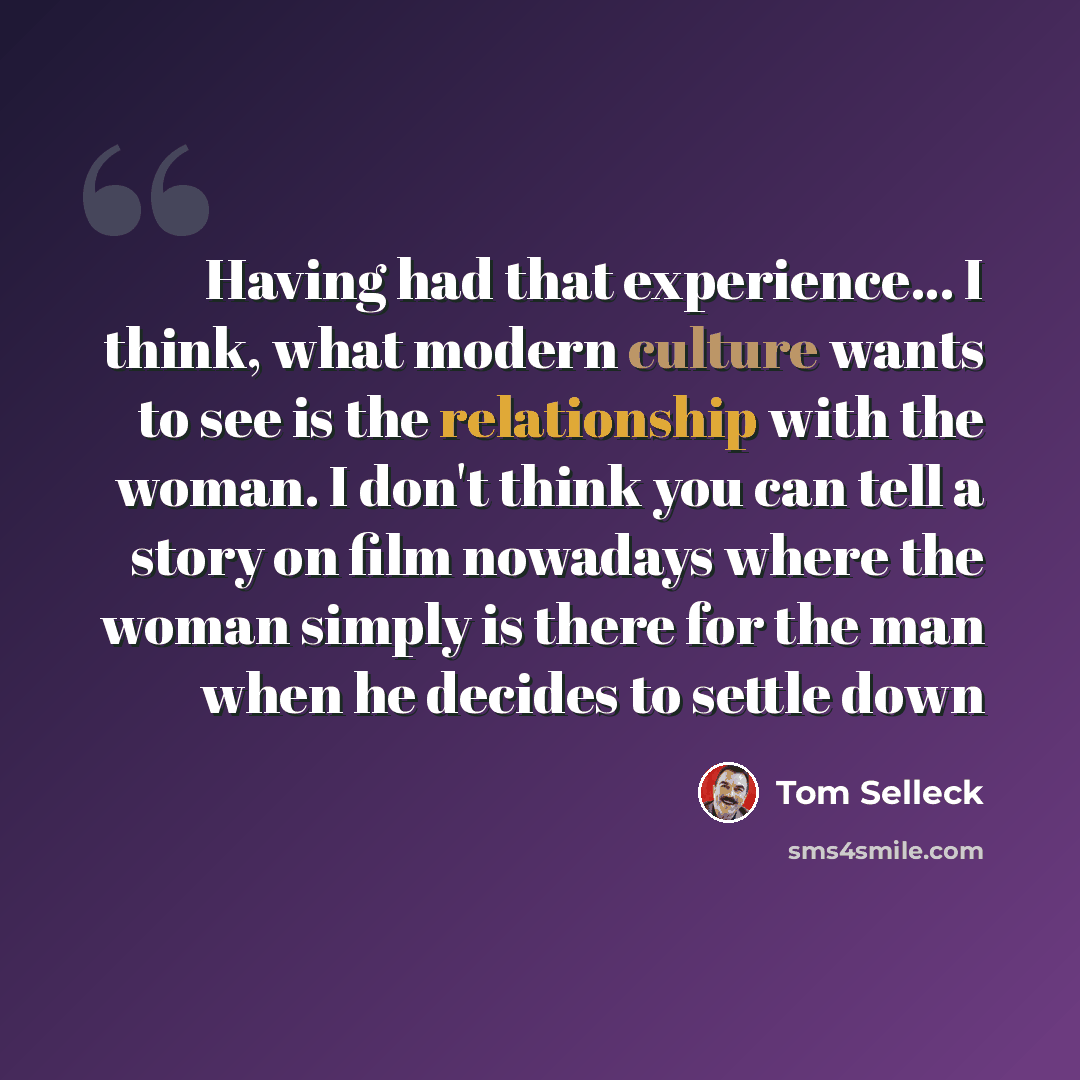 “Having had that experience... I think, what modern culture wants to see is the relationship with the woman. I don't think you can tell a story on film nowadays where the woman simply is there for the man when he decides to settle down” quote by Tom Selleck