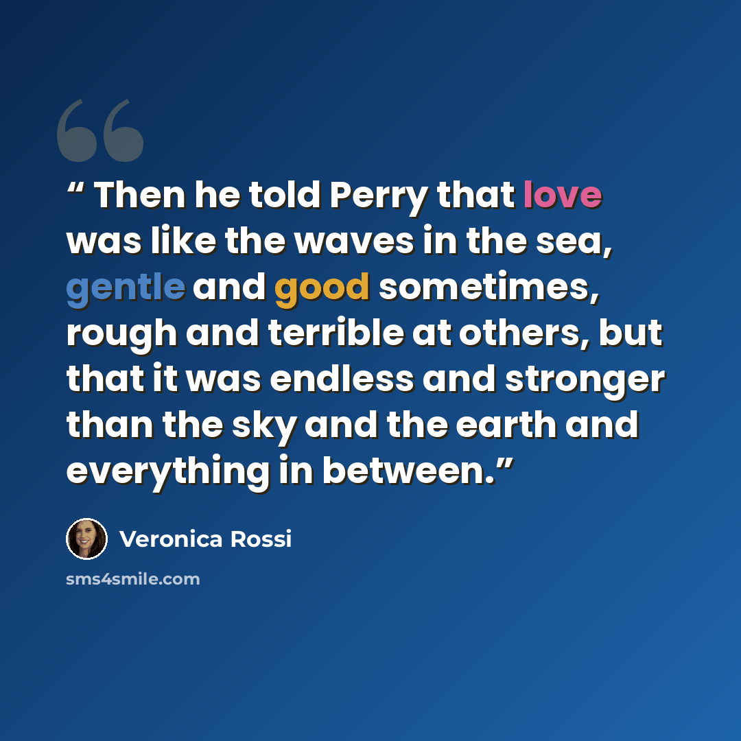 “Then he told Perry that love was like the waves in the sea, gentle and good sometimes, rough and terrible at others, but that it was endless and stronger than the sky and the earth and everything in between.” quote by Veronica Rossi