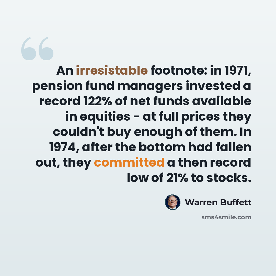 “An irresistable footnote: in 1971, pension fund managers invested a record 122% of net funds available in equities - at full prices they couldn't buy enough of them. In 1974, after the bottom had fallen out, they committed a then record low of 21% to stocks.” quote by Warren Buffett