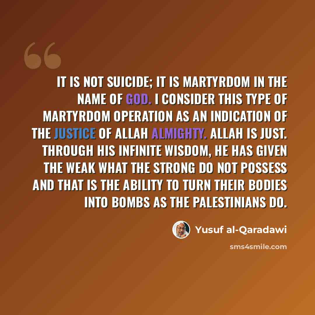 “It is not suicide; it is martyrdom in the name of God. I consider this type of martyrdom operation as an indication of the justice of Allah almighty. Allah is just. Through his infinite wisdom, he has given the weak what the strong do not possess and that is the ability to turn their bodies into…” quote by Yusuf al-Qaradawi