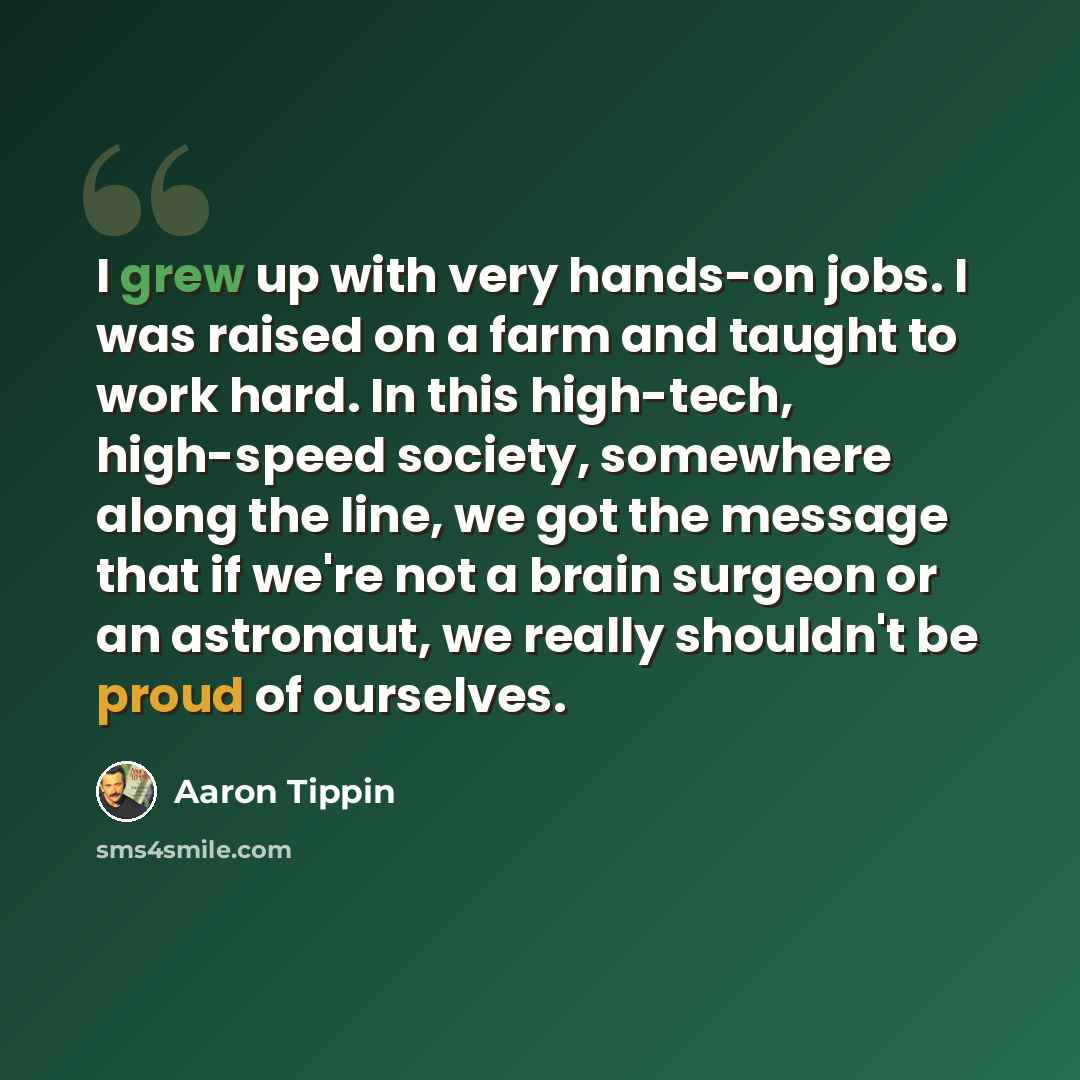 “I grew up with very hands-on jobs. I was raised on a farm and taught to work hard. In this high-tech, high-speed society, somewhere along the line, we got the message that if we're not a brain surgeon or an astronaut, we really shouldn't be proud of ourselves.” quote by Aaron Tippin