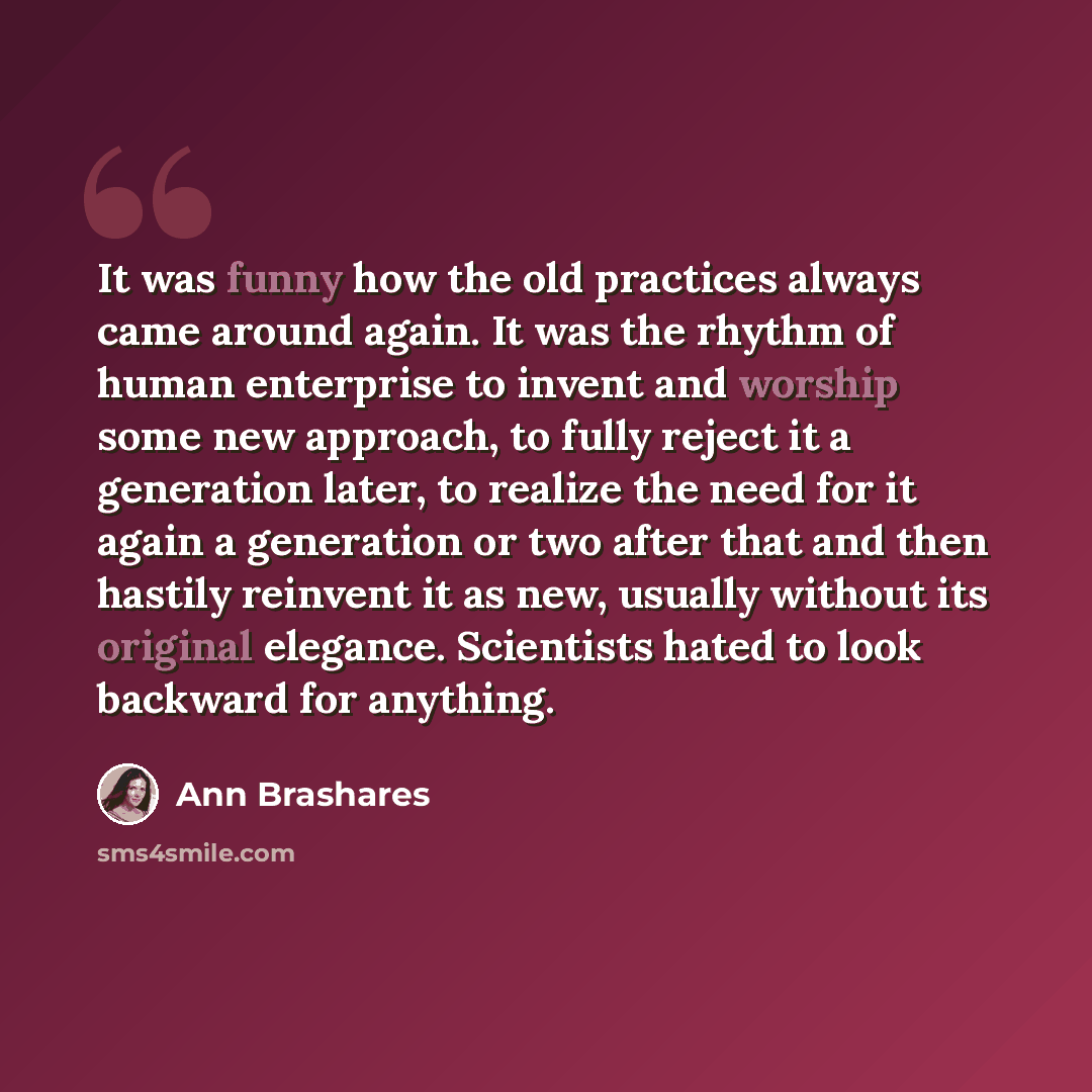 “It was funny how the old practices always came around again. It was the rhythm of human enterprise to invent and worship some new approach, to fully reject it a generation later, to realize the need for it again a generation or two after that and then hastily reinvent it as new, usually without…” quote by Ann Brashares