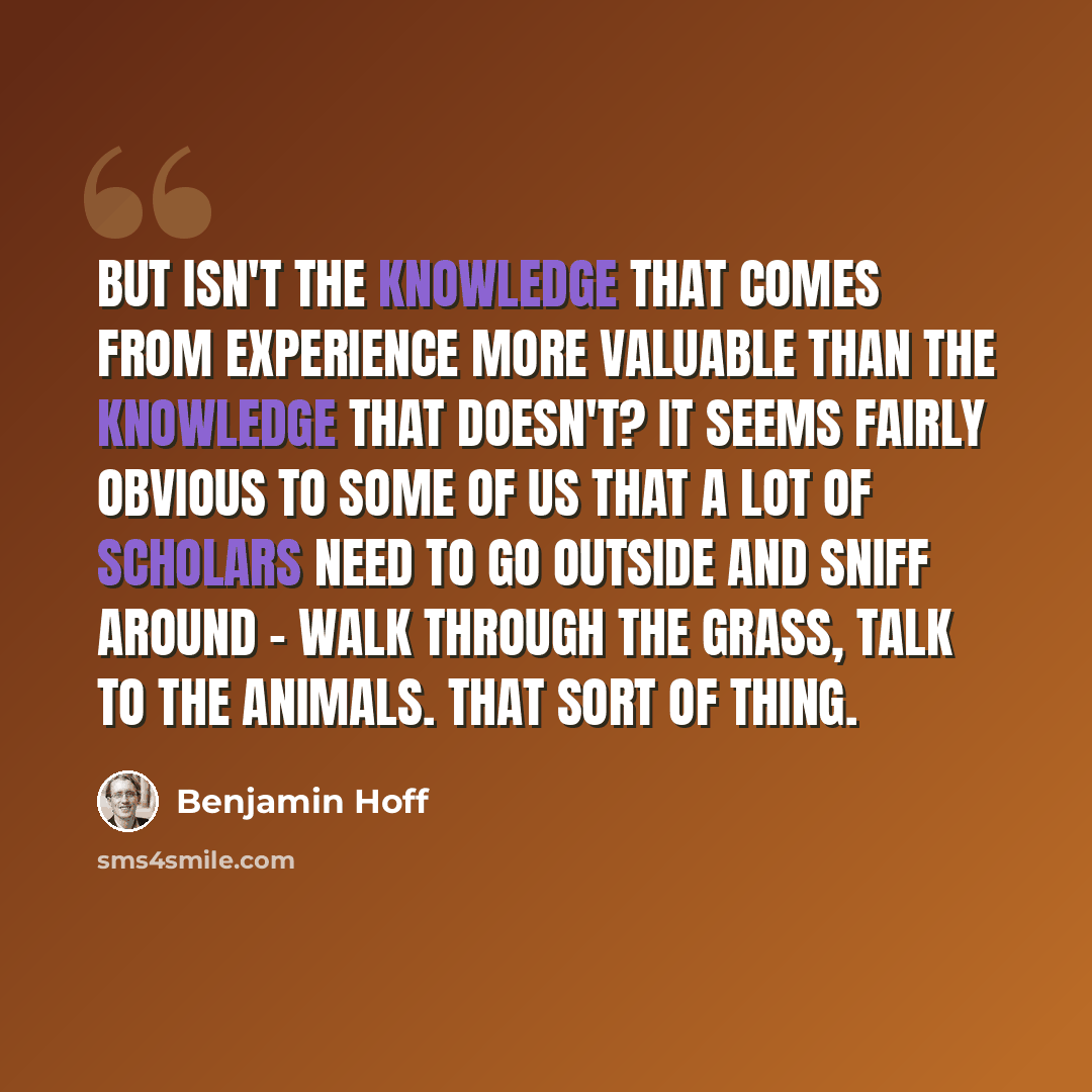 “But isn't the knowledge that comes from experience more valuable than the knowledge that doesn't? It seems fairly obvious to some of us that a lot of scholars need to go outside and sniff around - walk through the grass, talk to the animals. That sort of thing.” quote by Benjamin Hoff