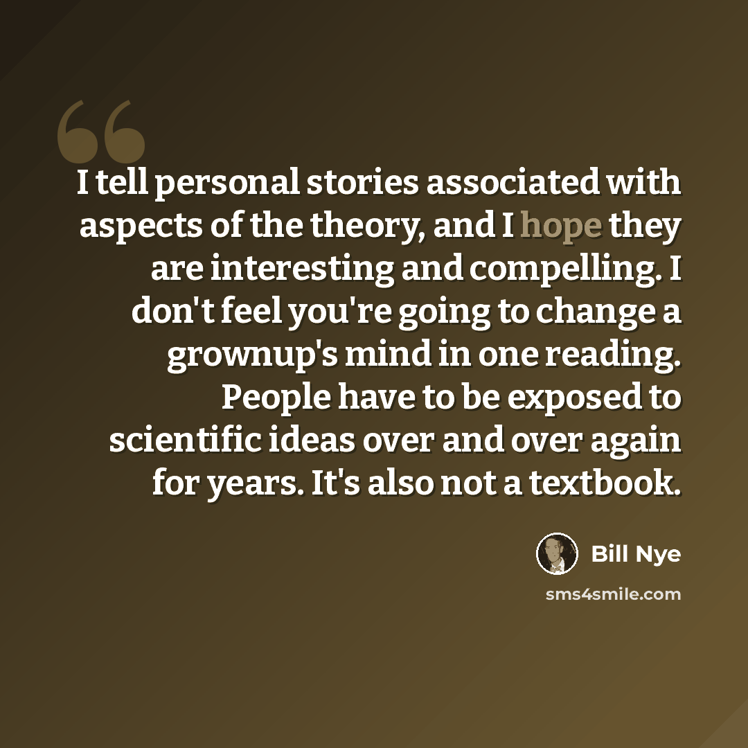 “I tell personal stories associated with aspects of the theory, and I hope they are interesting and compelling. I don't feel you're going to change a grownup's mind in one reading. People have to be exposed to scientific ideas over and over again for years. It's also not a textbook.” quote by Bill Nye