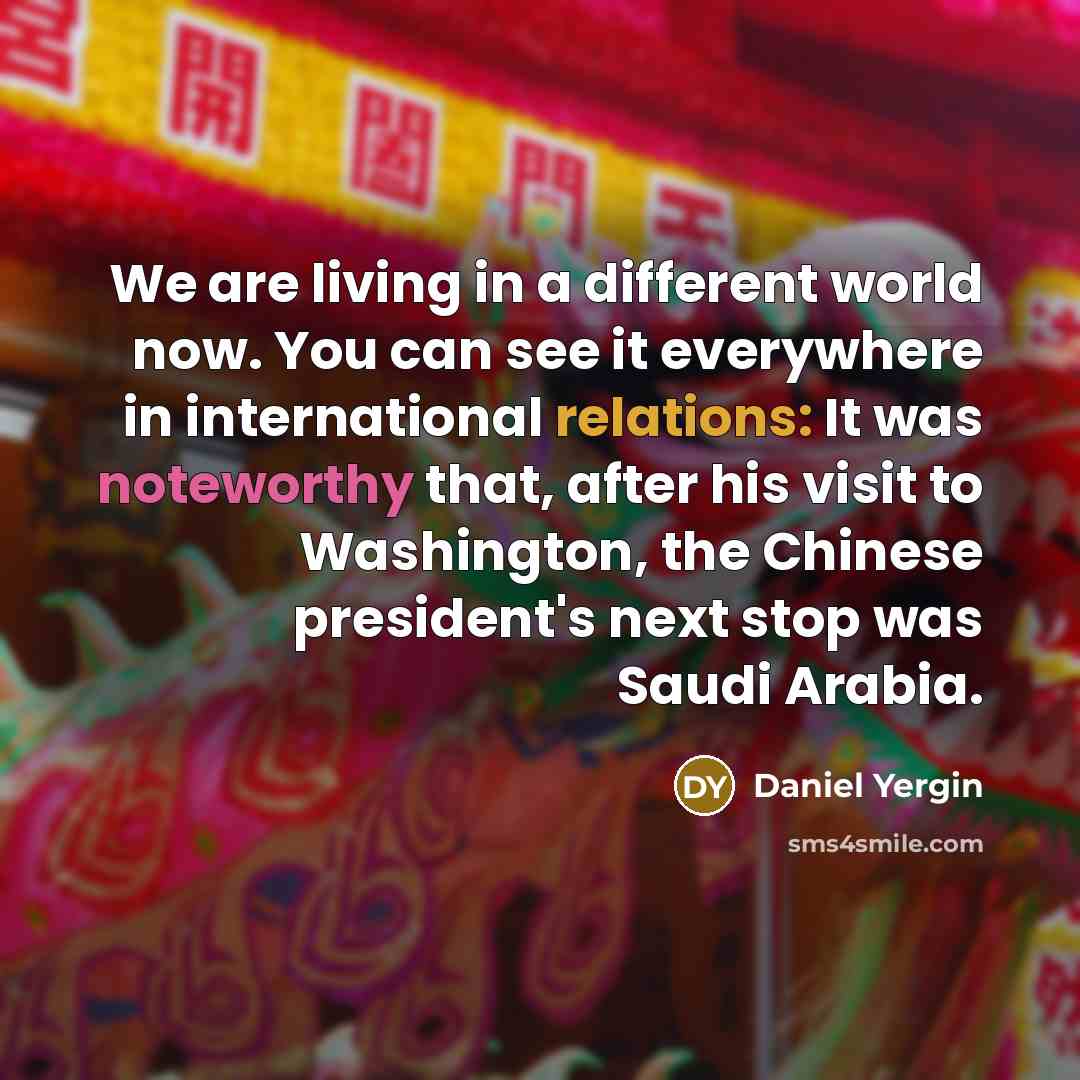 “We are living in a different world now. You can see it everywhere in international relations: It was noteworthy that, after his visit to Washington, the Chinese president's next stop was Saudi Arabia.” quote by Daniel Yergin