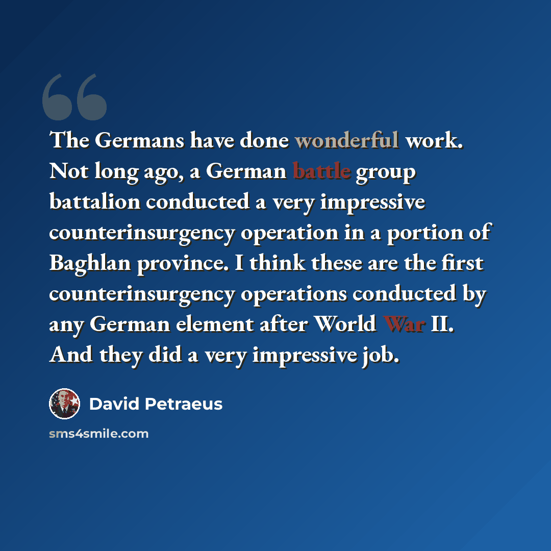 “The Germans have done wonderful work. Not long ago, a German battle group battalion conducted a very impressive counterinsurgency operation in a portion of Baghlan province. I think these are the first counterinsurgency operations conducted by any German element after World War II. And they did a…” quote by David Petraeus