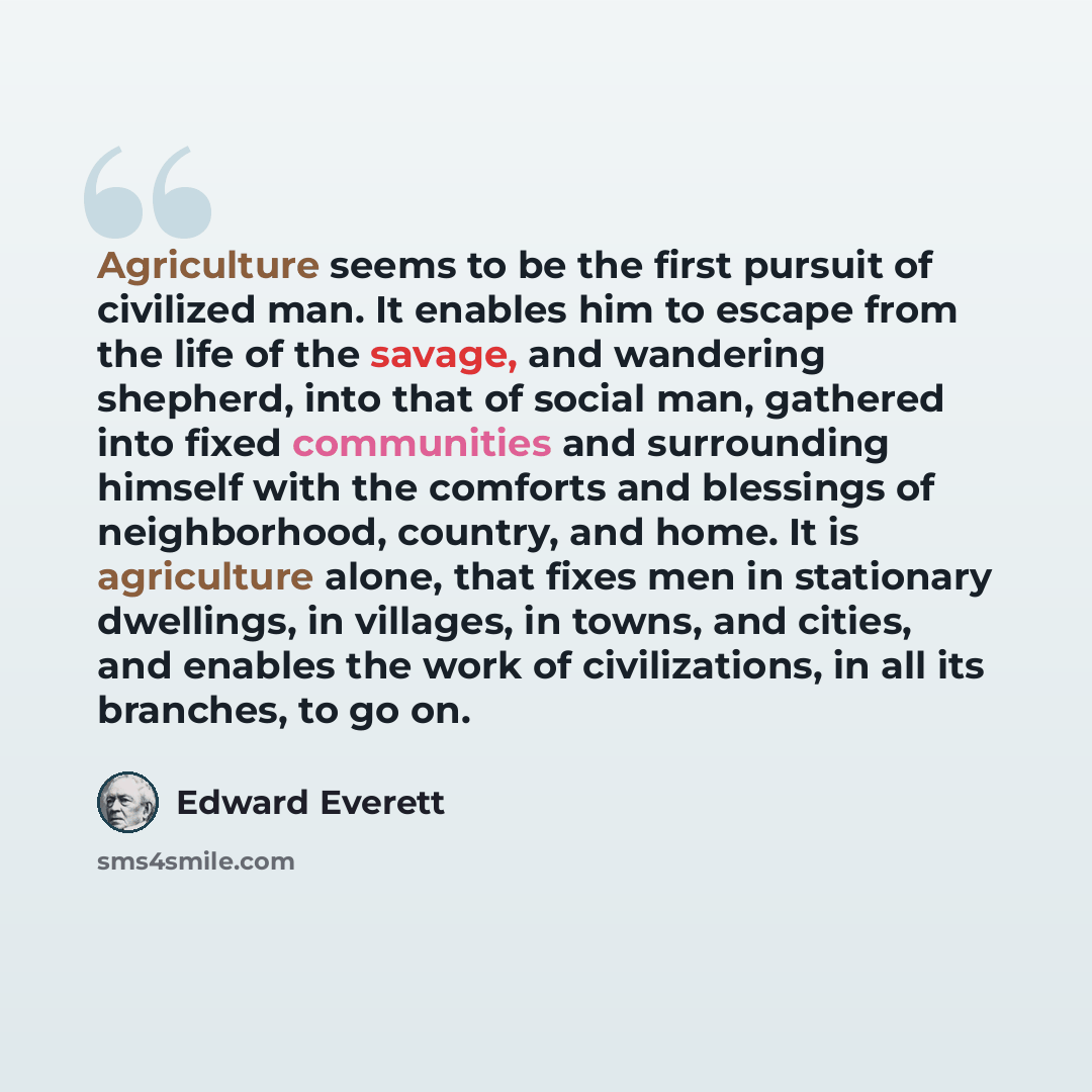 “Agriculture seems to be the first pursuit of civilized man. It enables him to escape from the life of the savage, and wandering shepherd, into that of social man, gathered into fixed communities and surrounding himself with the comforts and blessings of neighborhood, country, and home. It is…” quote by Edward Everett