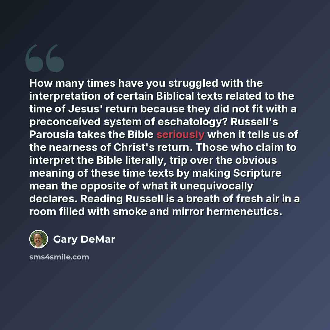 “How many times have you struggled with the interpretation of certain Biblical texts related to the time of Jesus' return because they did not fit with a preconceived system of eschatology? Russell's Parousia takes the Bible seriously when it tells us of the nearness of Christ's return. Those who…” quote by Gary DeMar