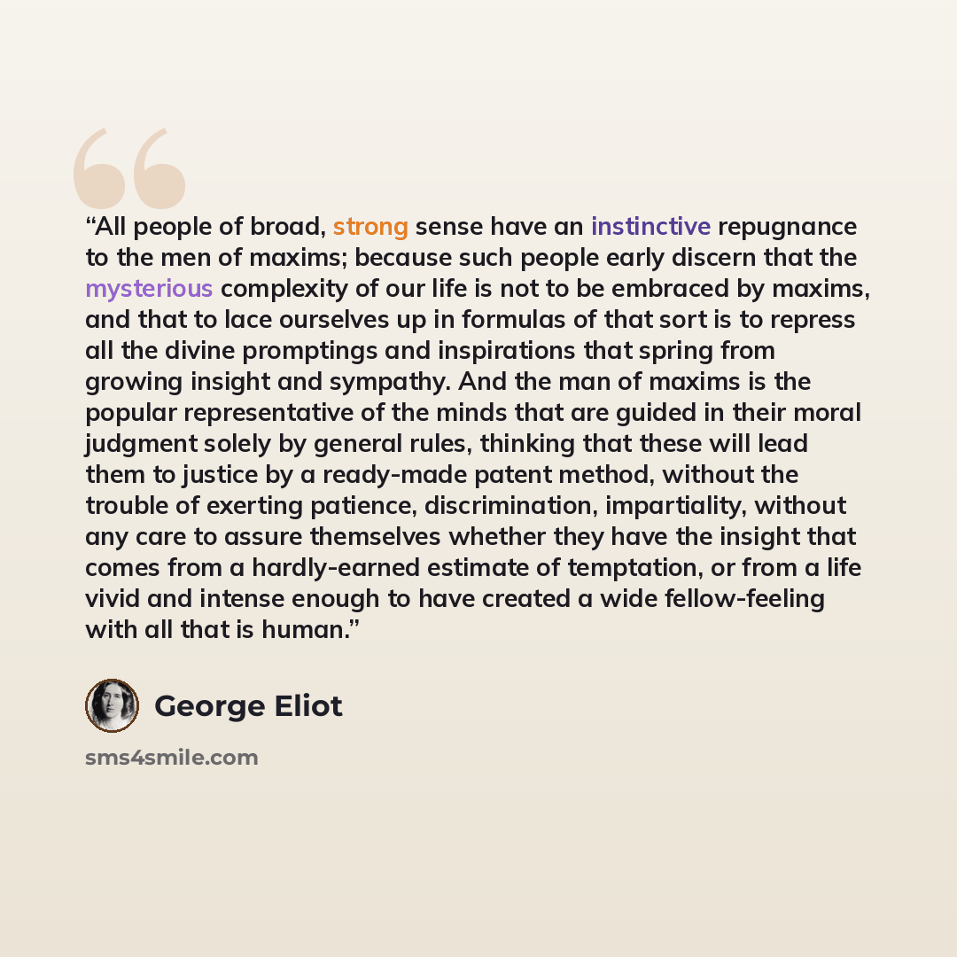 “All people of broad, strong sense have an instinctive repugnance to the men of maxims; because such people early discern that the mysterious complexity of our life is not to be embraced by maxims, and that to lace ourselves up in formulas of that sort is to repress all the divine promptings and…” quote by George Eliot