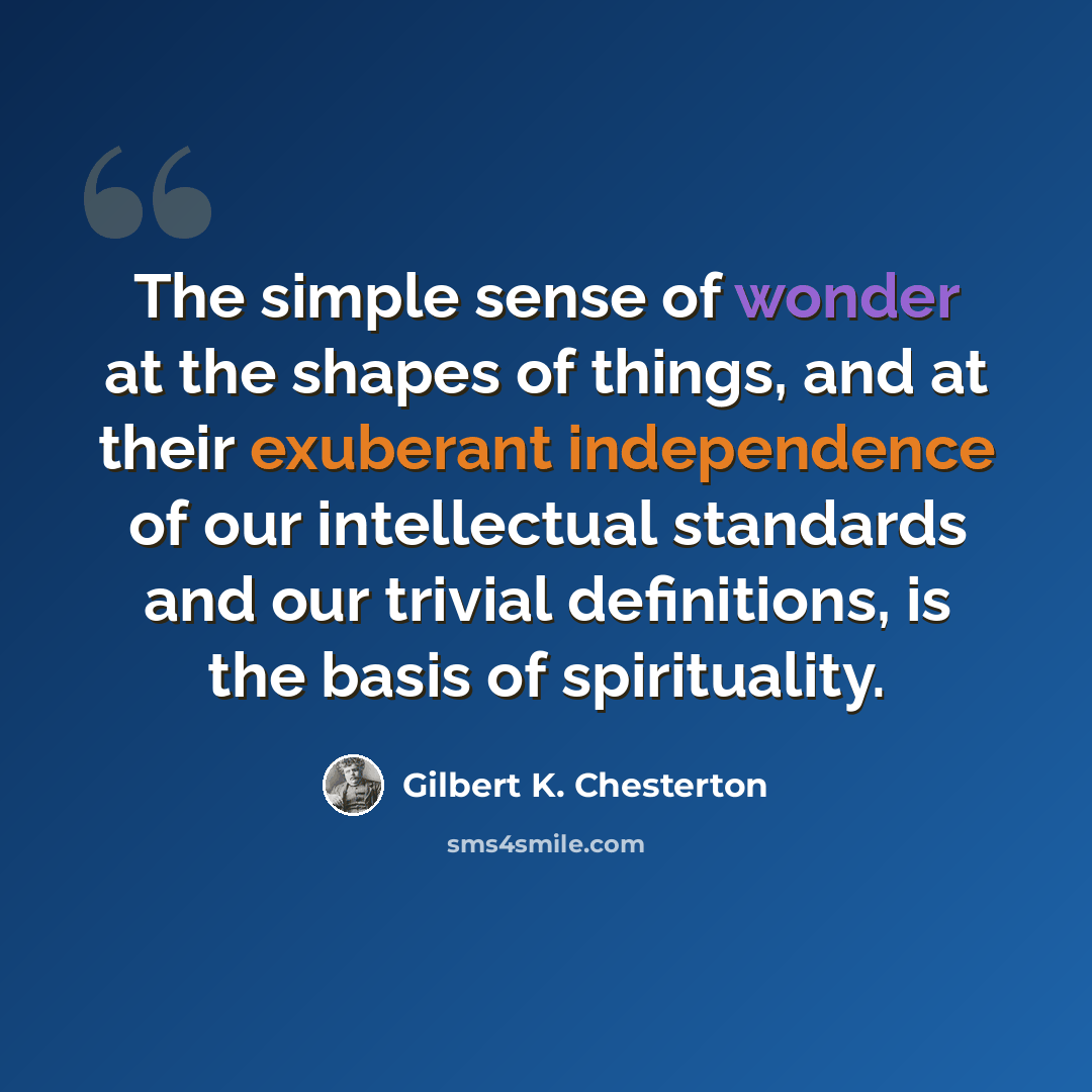 “The simple sense of wonder at the shapes of things, and at their exuberant independence of our intellectual standards and our trivial definitions, is the basis of spirituality.” quote by Gilbert K. Chesterton
