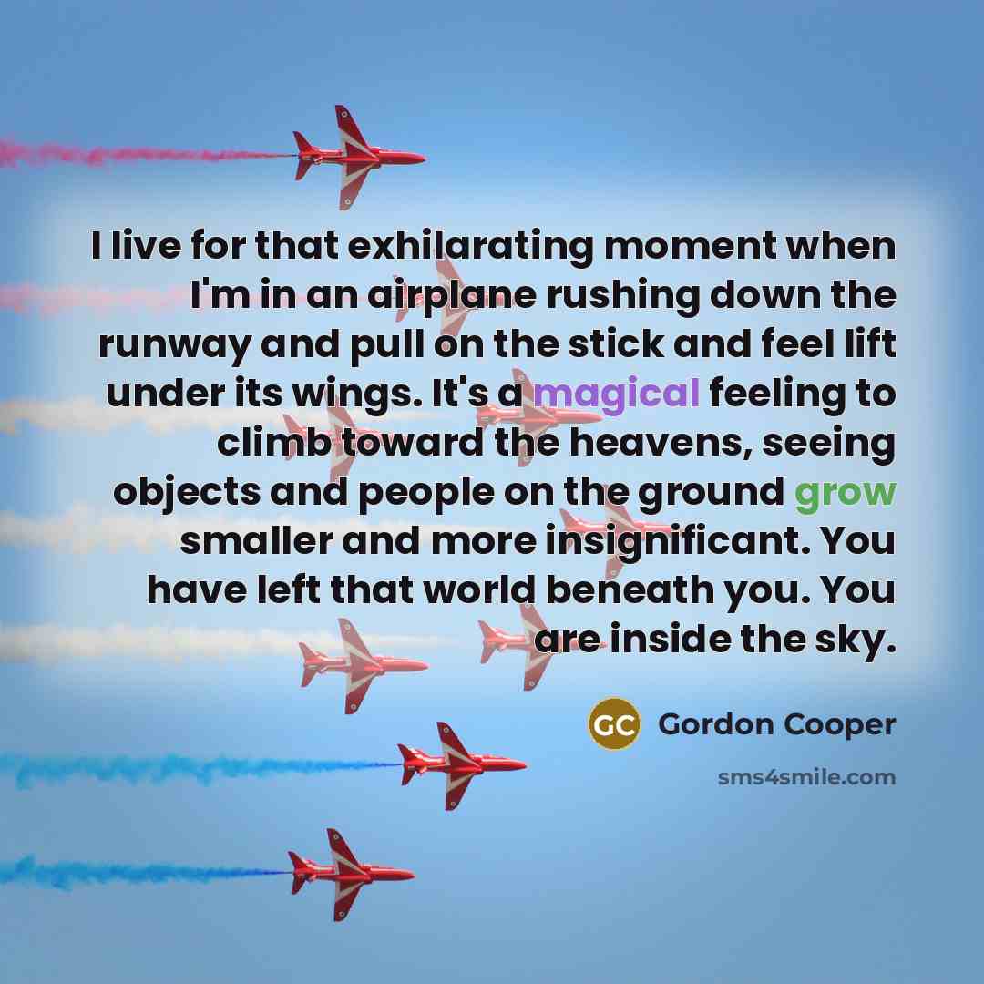 “I live for that exhilarating moment when I'm in an airplane rushing down the runway and pull on the stick and feel lift under its wings. It's a magical feeling to climb toward the heavens, seeing objects and people on the ground grow smaller and more insignificant. You have left that world beneath…” quote by Gordon Cooper