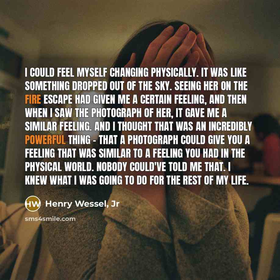 “I could feel myself changing physically. It was like something dropped out of the sky. Seeing her on the fire escape had given me a certain feeling, and then when I saw the photograph of her, it gave me a similar feeling. And I thought that was an incredibly powerful thing - that a photograph…” quote by Henry Wessel, Jr