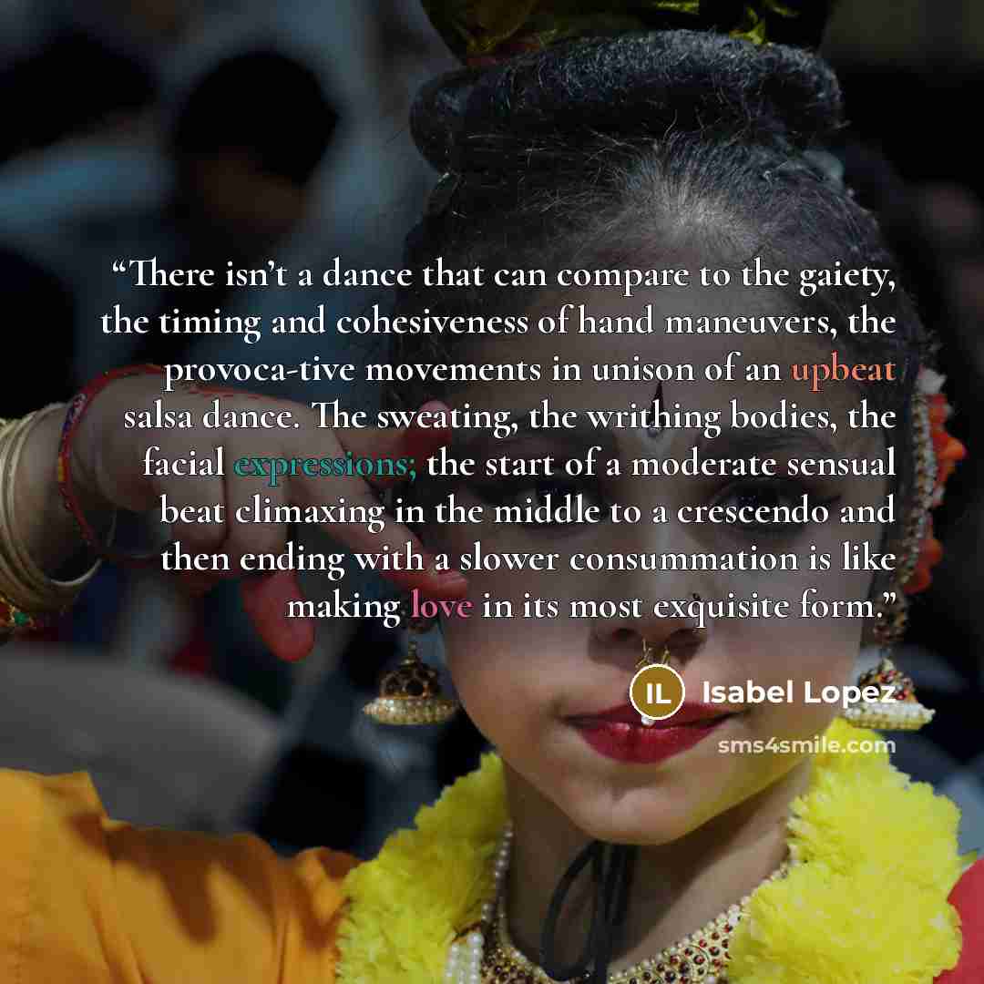 “There isn’t a dance that can compare to the gaiety, the timing and cohesiveness of hand maneuvers, the provoca-tive movements in unison of an upbeat salsa dance. The sweating, the writhing bodies, the facial expressions; the start of a moderate sensual beat climaxing in the middle to a crescendo…” quote by Isabel Lopez
