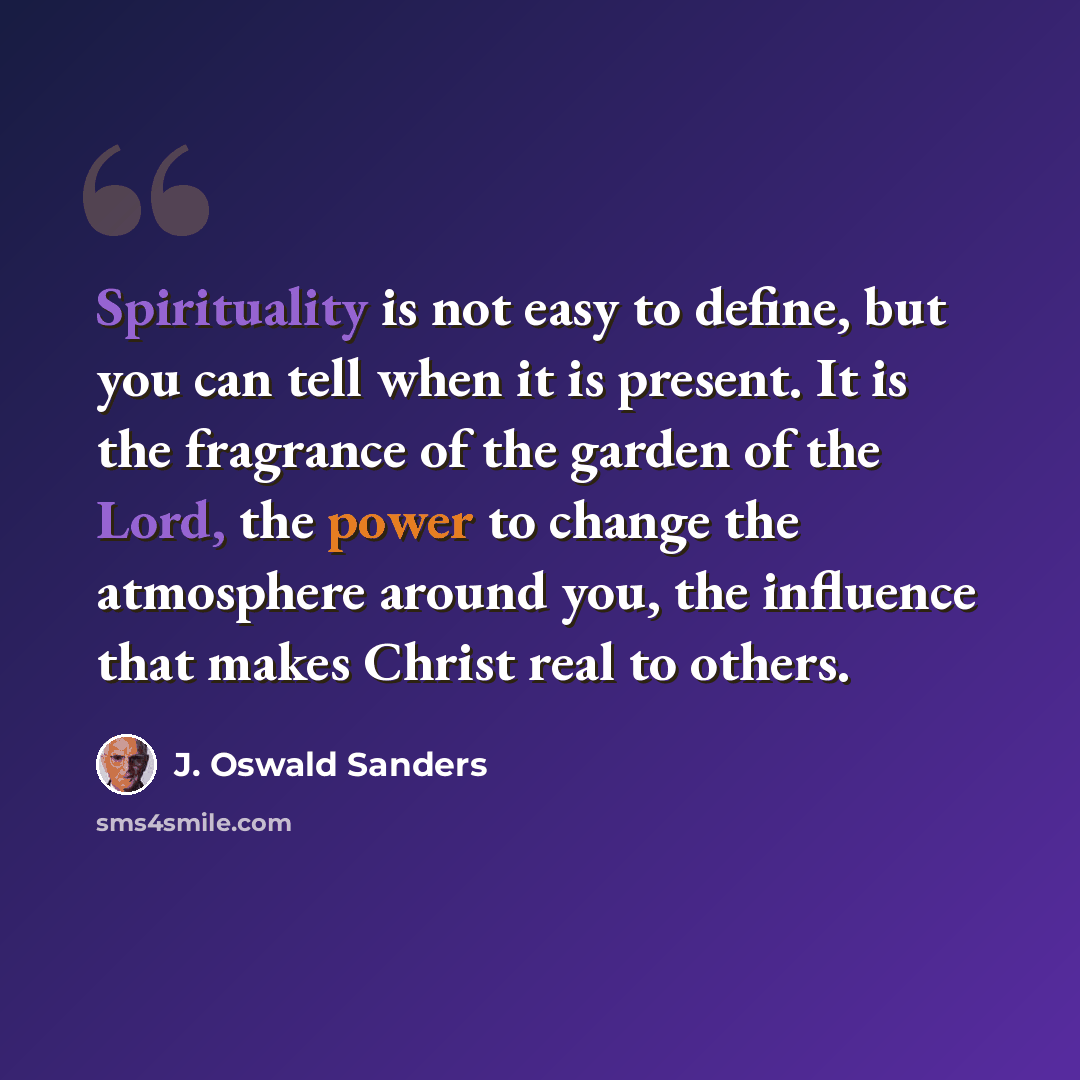 “Spirituality is not easy to define, but you can tell when it is present. It is the fragrance of the garden of the Lord, the power to change the atmosphere around you, the influence that makes Christ real to others.” quote by J. Oswald Sanders
