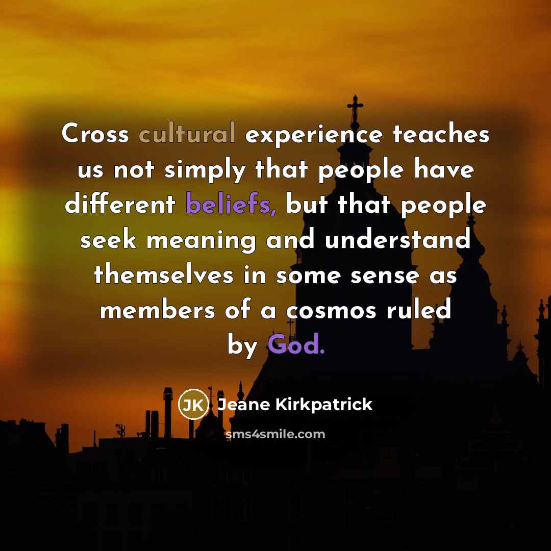 “Cross cultural experience teaches us not simply that people have different beliefs, but that people seek meaning and understand themselves in some sense as members of a cosmos ruled by God.” quote by Jeane Kirkpatrick