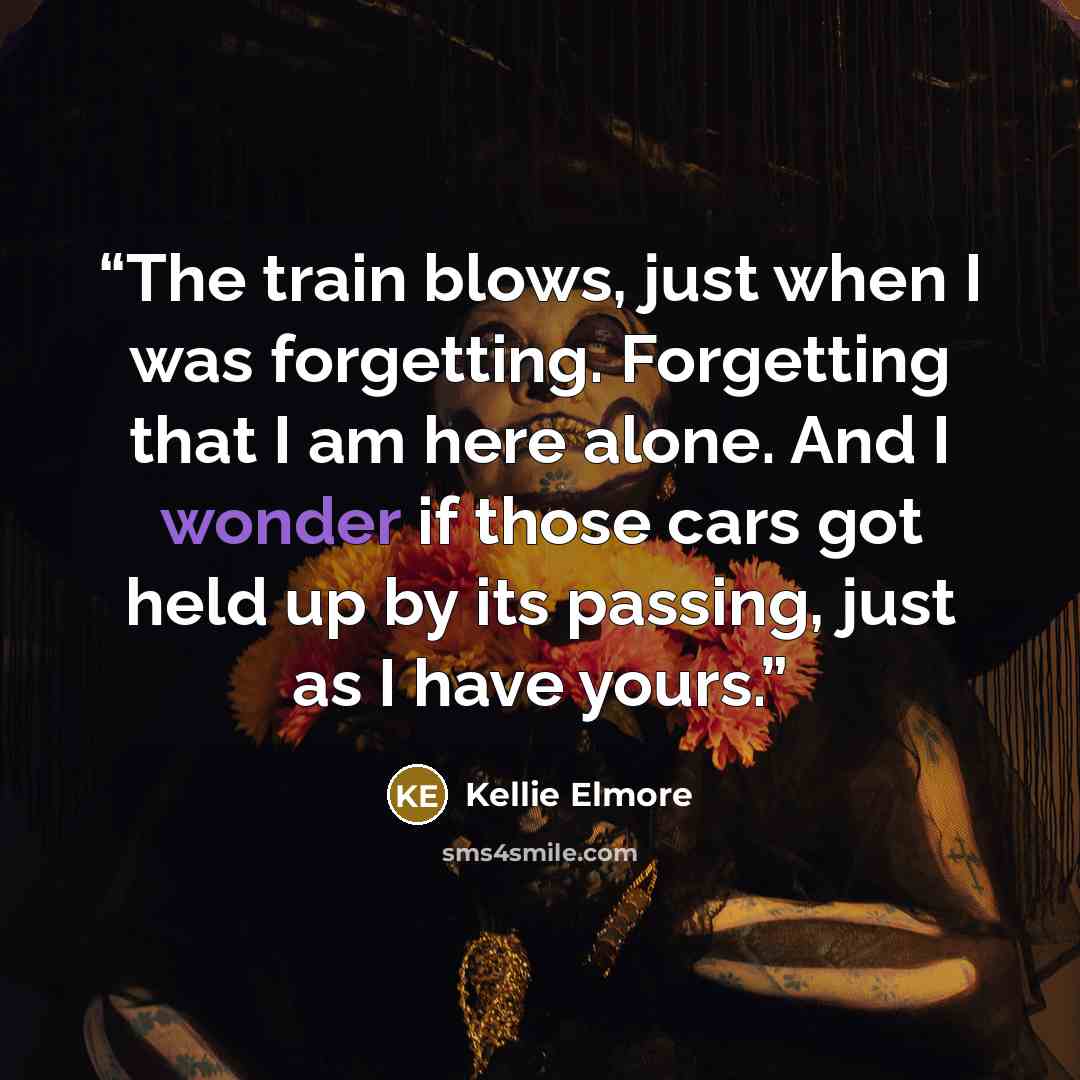 “The train blows, just when I was forgetting. Forgetting that I am here alone. And I wonder if those cars got held up by its passing, just as I have yours.” quote by Kellie Elmore