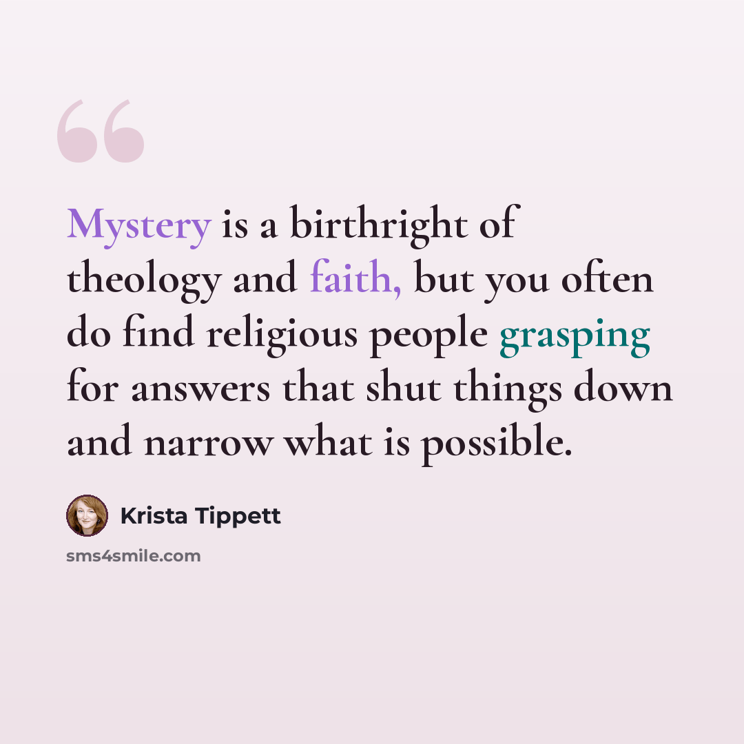 “Mystery is a birthright of theology and faith, but you often do find religious people grasping for answers that shut things down and narrow what is possible.” quote by Krista Tippett