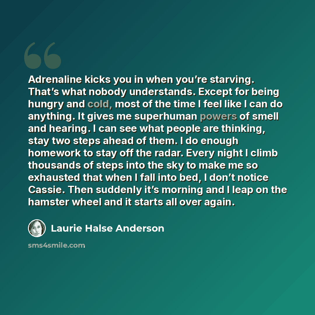 “Adrenaline kicks you in when you’re starving. That’s what nobody understands. Except for being hungry and cold, most of the time I feel like I can do anything. It gives me superhuman powers of smell and hearing. I can see what people are thinking, stay two steps ahead of them. I do enough homework…” quote by Laurie Halse Anderson