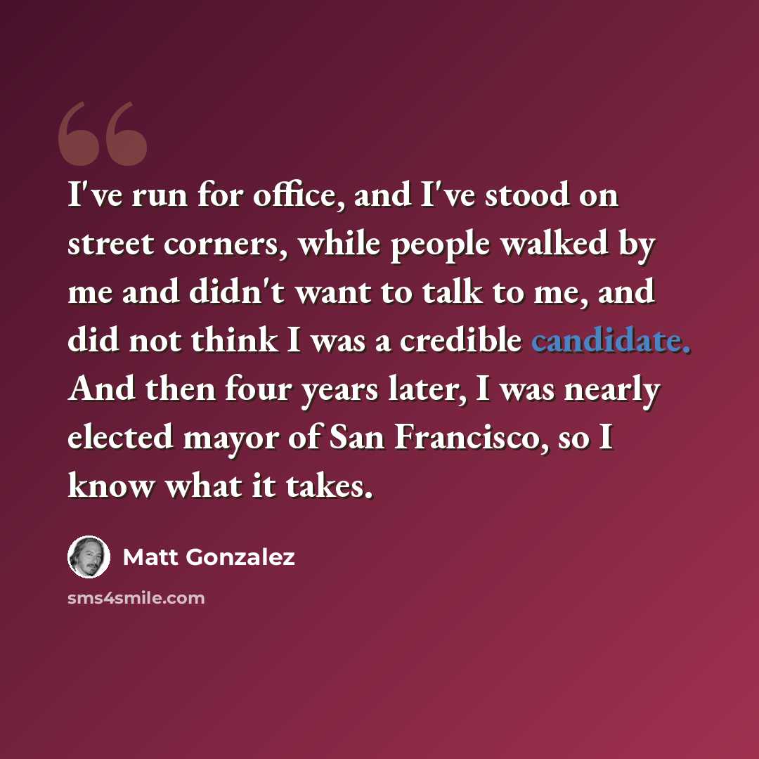 “I've run for office, and I've stood on street corners, while people walked by me and didn't want to talk to me, and did not think I was a credible candidate. And then four years later, I was nearly elected mayor of San Francisco, so I know what it takes.” quote by Matt Gonzalez