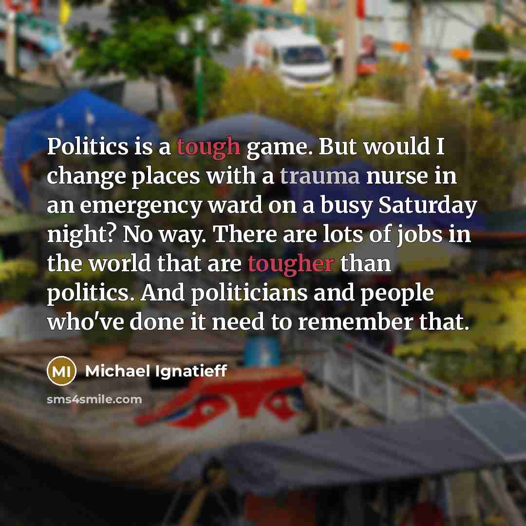 “Politics is a tough game. But would I change places with a trauma nurse in an emergency ward on a busy Saturday night? No way. There are lots of jobs in the world that are tougher than politics. And politicians and people who've done it need to remember that.” quote by Michael Ignatieff