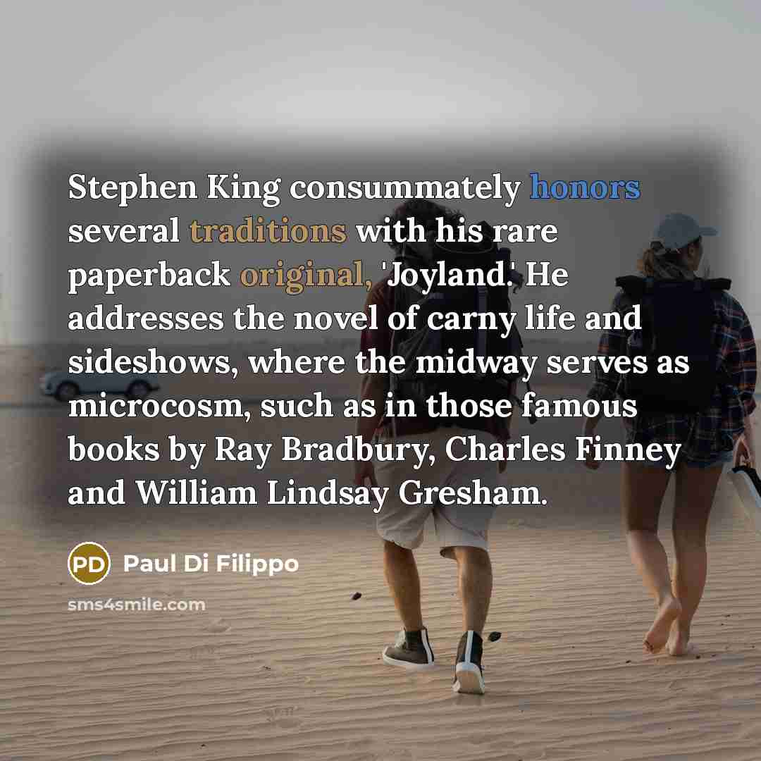 “Stephen King consummately honors several traditions with his rare paperback original, 'Joyland.' He addresses the novel of carny life and sideshows, where the midway serves as microcosm, such as in those famous books by Ray Bradbury, Charles Finney and William Lindsay Gresham.” quote by Paul Di Filippo