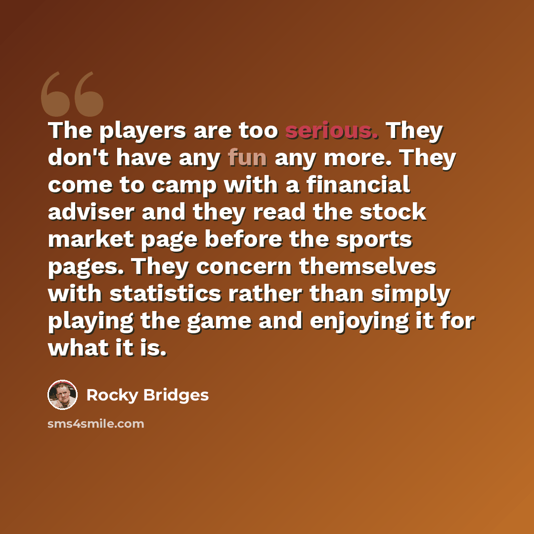“The players are too serious. They don't have any fun any more. They come to camp with a financial adviser and they read the stock market page before the sports pages. They concern themselves with statistics rather than simply playing the game and enjoying it for what it is.” quote by Rocky Bridges