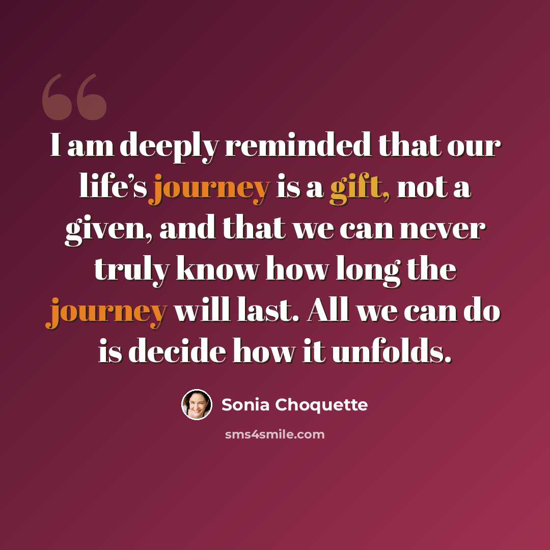 “I am deeply reminded that our life’s journey is a gift, not a given, and that we can never truly know how long the journey will last. All we can do is decide how it unfolds.” quote by Sonia Choquette