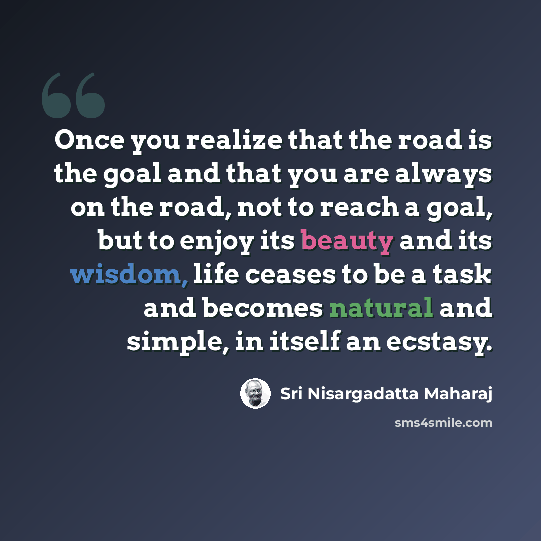 “Once you realize that the road is the goal and that you are always on the road, not to reach a goal, but to enjoy its beauty and its wisdom, life ceases to be a task and becomes natural and simple, in itself an ecstasy.” quote by Sri Nisargadatta Maharaj