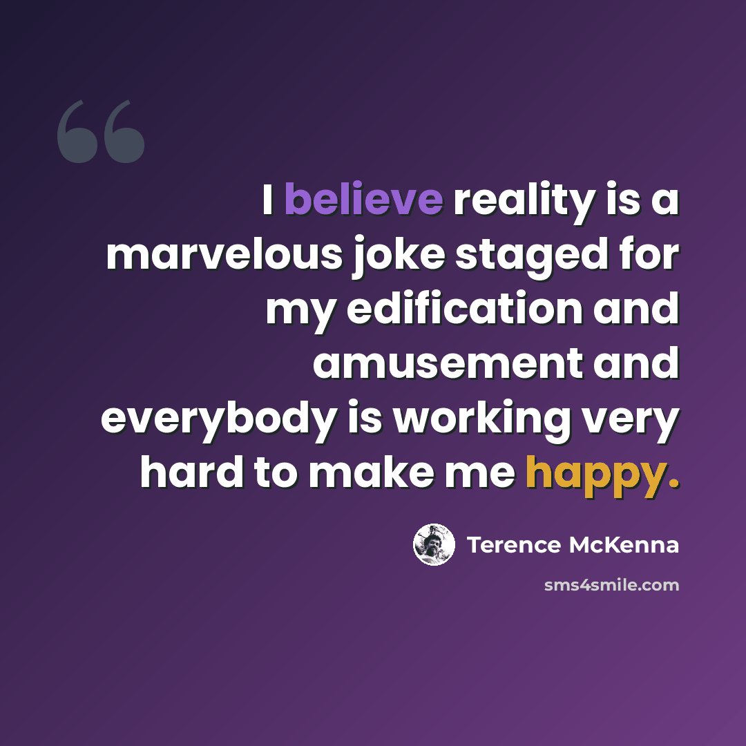 “I believe reality is a marvelous joke staged for my edification and amusement and everybody is working very hard to make me happy.” quote by Terence McKenna