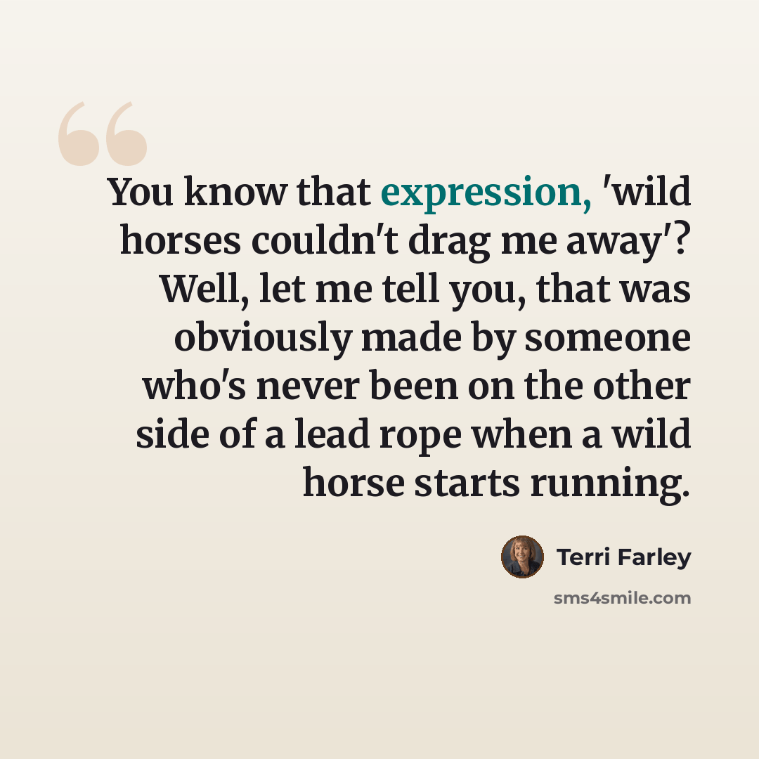 “You know that expression, 'wild horses couldn't drag me away'? Well, let me tell you, that was obviously made by someone who's never been on the other side of a lead rope when a wild horse starts running.” quote by Terri Farley