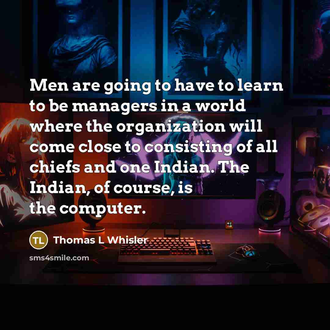 “Men are going to have to learn to be managers in a world where the organization will come close to consisting of all chiefs and one Indian. The Indian, of course, is the computer.” quote by Thomas L Whisler