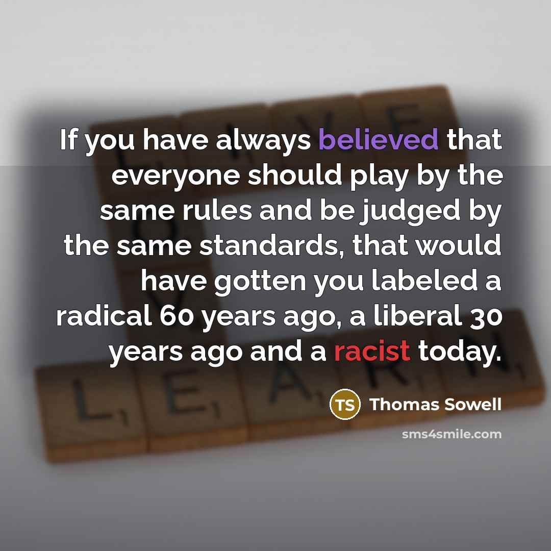“If you have always believed that everyone should play by the same rules and be judged by the same standards, that would have gotten you labeled a radical 60 years ago, a liberal 30 years ago and a racist today.” quote by Thomas Sowell