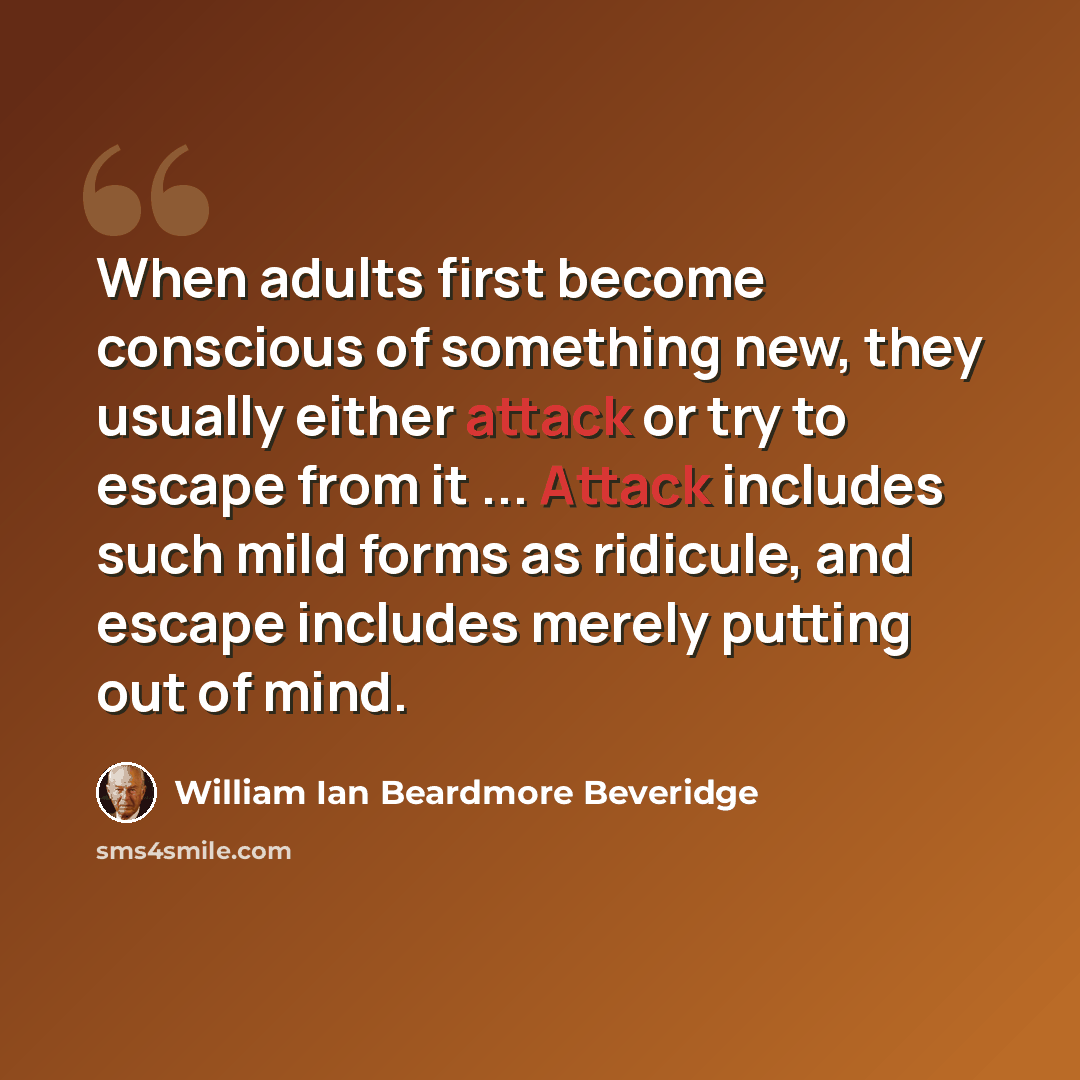 “When adults first become conscious of something new, they usually either attack or try to escape from it ... Attack includes such mild forms as ridicule, and escape includes merely putting out of mind.” quote by William Ian Beardmore Beveridge