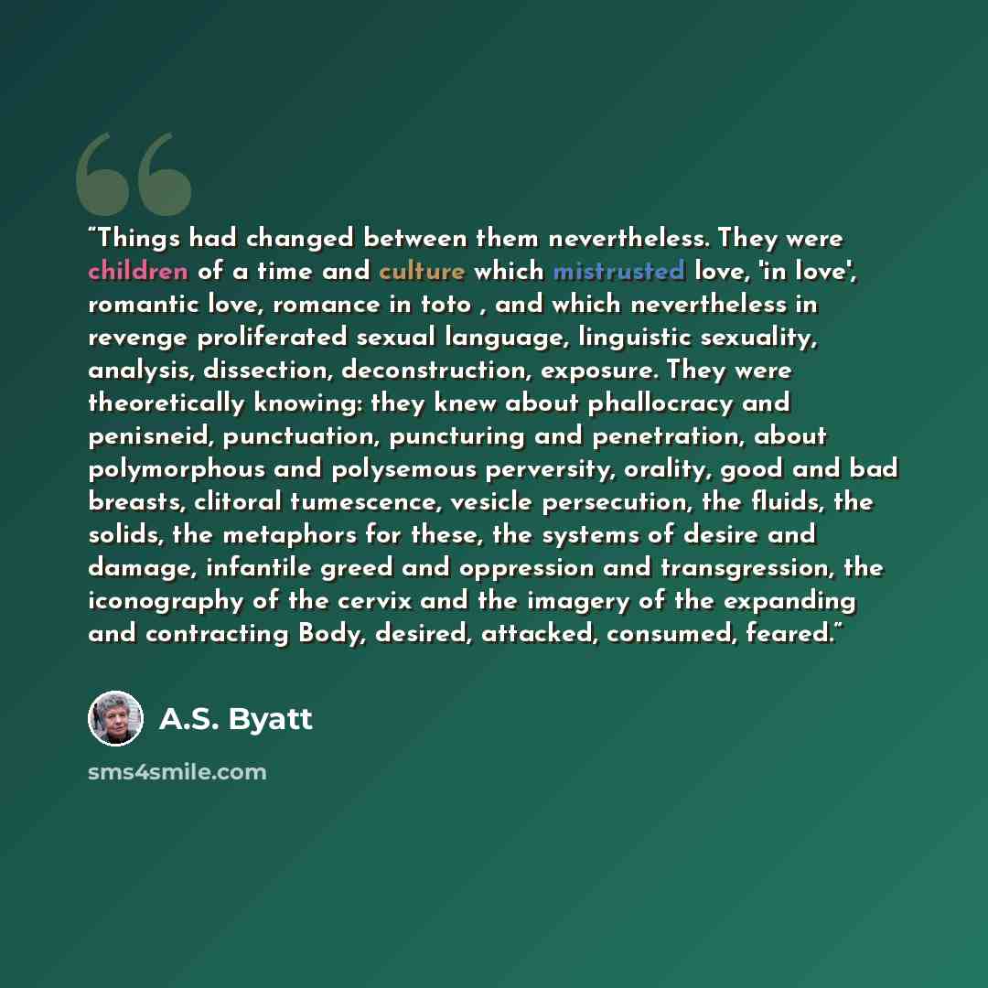 “Things had changed between them nevertheless. They were children of a time and culture which mistrusted love, 'in love', romantic love, romance in toto , and which nevertheless in revenge proliferated sexual language, linguistic sexuality, analysis, dissection, deconstruction, exposure. They were…” quote by A.S. Byatt