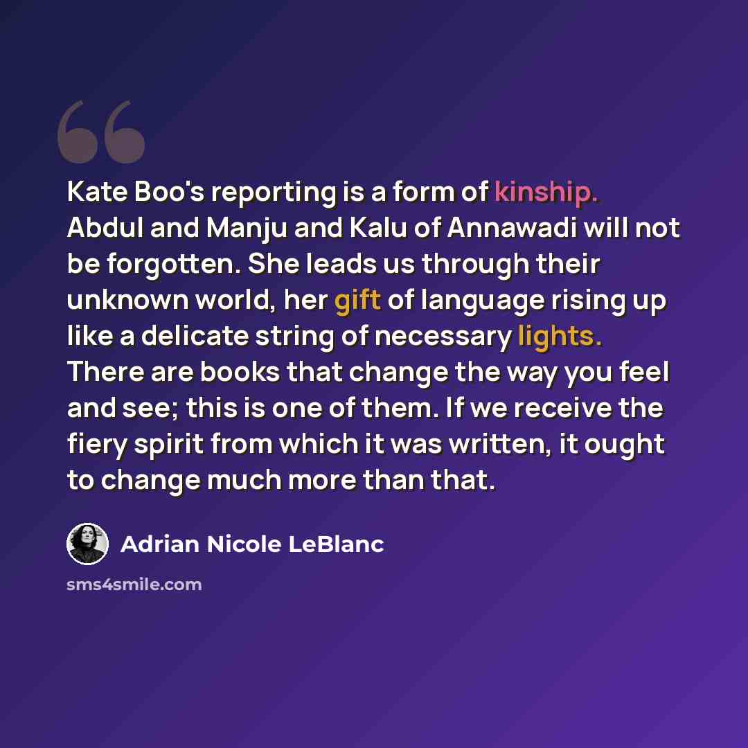 “Kate Boo's reporting is a form of kinship. Abdul and Manju and Kalu of Annawadi will not be forgotten. She leads us through their unknown world, her gift of language rising up like a delicate string of necessary lights. There are books that change the way you feel and see; this is one of them. If…” quote by Adrian Nicole LeBlanc