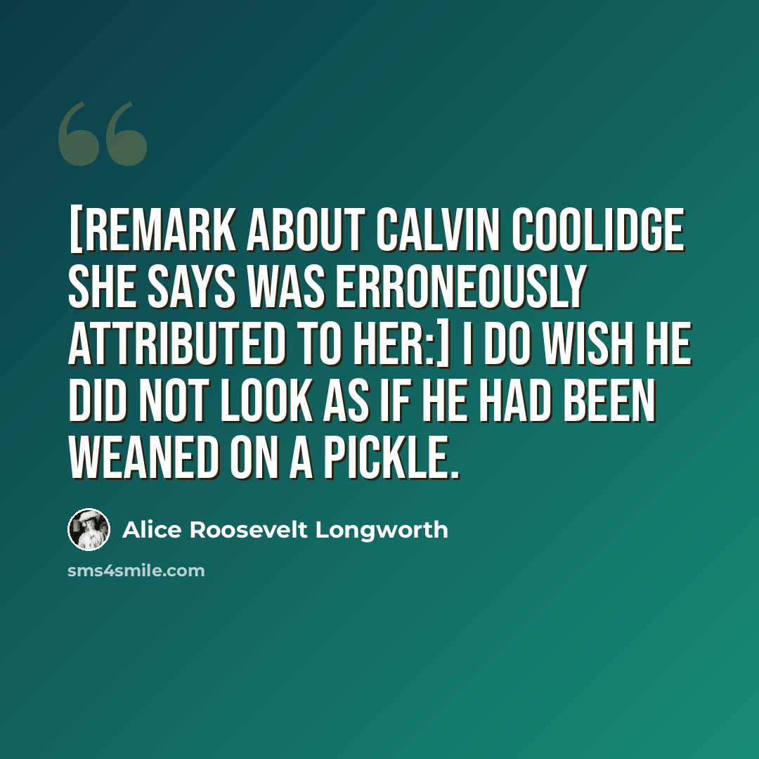 “[Remark about Calvin Coolidge she says was erroneously attributed to her:] I do wish he did not look as if he had been weaned on a pickle.” quote by Alice Roosevelt Longworth