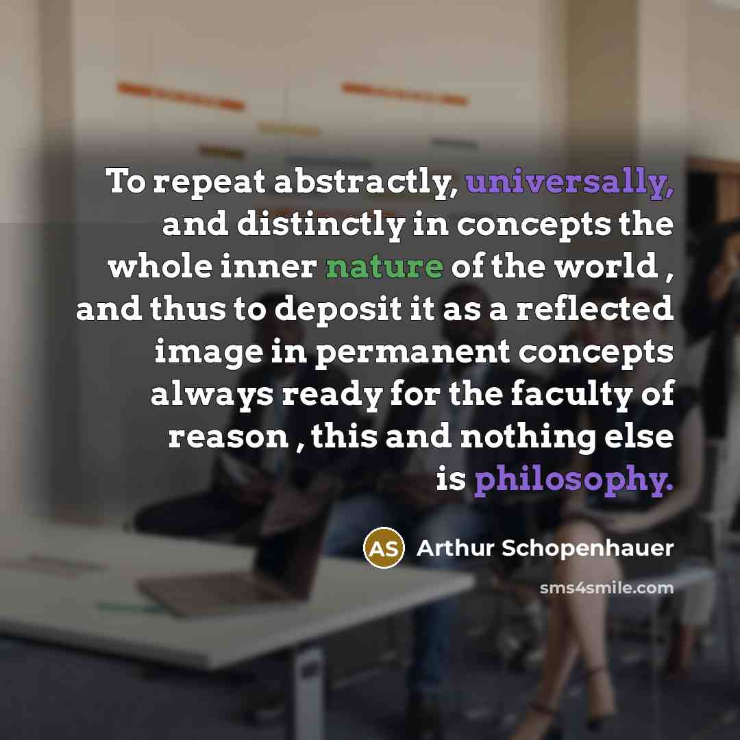 “To repeat abstractly, universally, and distinctly in concepts the whole inner nature of the world , and thus to deposit it as a reflected image in permanent concepts always ready for the faculty of reason , this and nothing else is philosophy.” quote by Arthur Schopenhauer