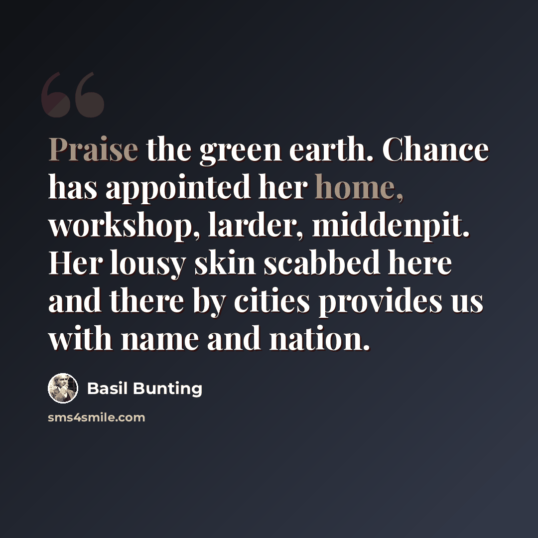“Praise the green earth. Chance has appointed her home, workshop, larder, middenpit. Her lousy skin scabbed here and there by cities provides us with name and nation.” quote by Basil Bunting