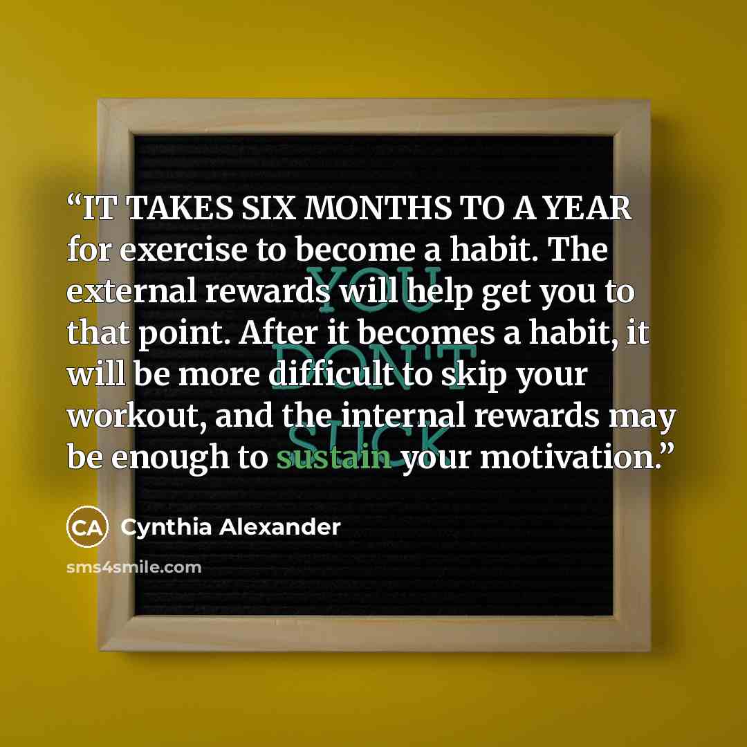 “IT TAKES SIX MONTHS TO A YEAR for exercise to become a habit. The external rewards will help get you to that point. After it becomes a habit, it will be more difficult to skip your workout, and the internal rewards may be enough to sustain your motivation.” quote by Cynthia Alexander