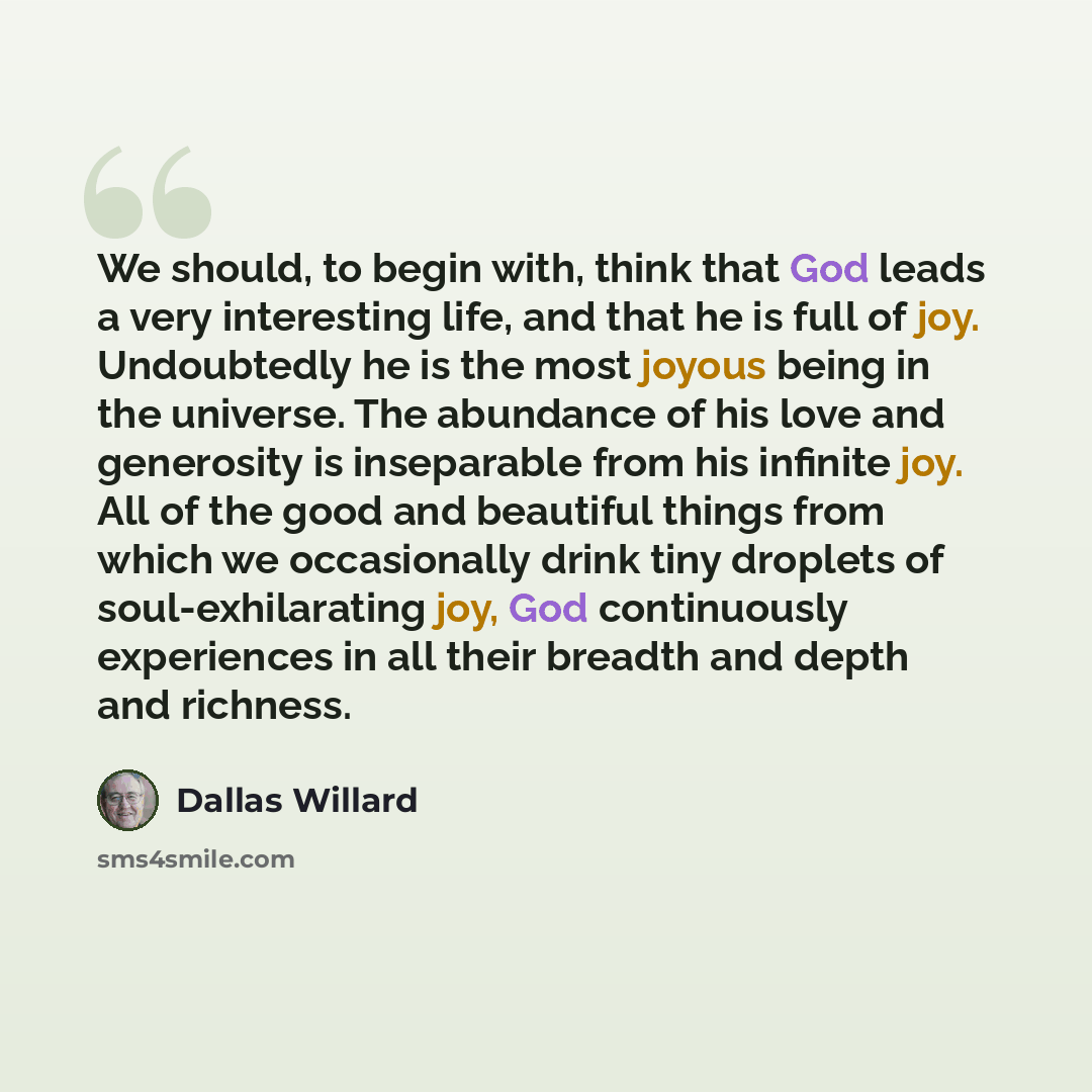 “We should, to begin with, think that God leads a very interesting life, and that he is full of joy. Undoubtedly he is the most joyous being in the universe. The abundance of his love and generosity is inseparable from his infinite joy. All of the good and beautiful things from which we…” quote by Dallas Willard