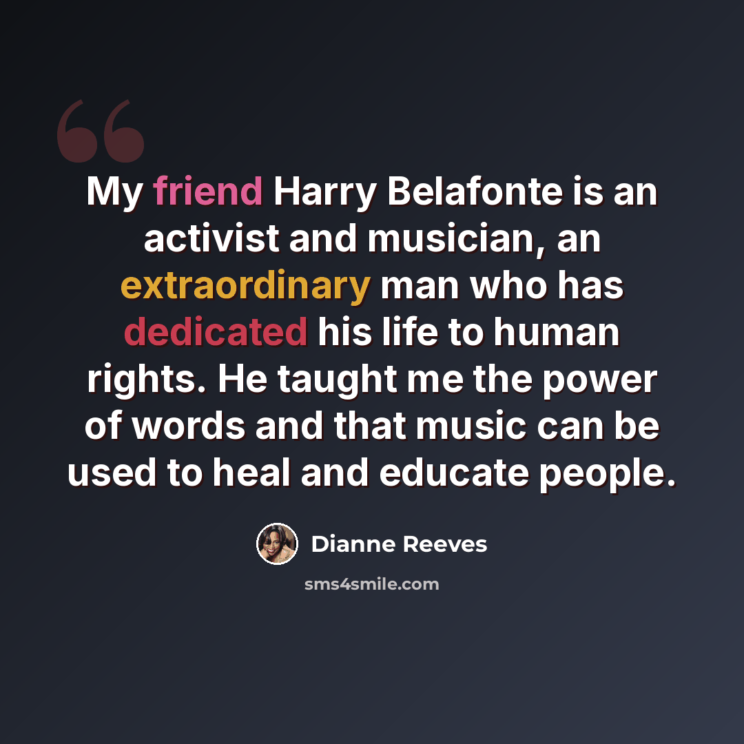 “My friend Harry Belafonte is an activist and musician, an extraordinary man who has dedicated his life to human rights. He taught me the power of words and that music can be used to heal and educate people.” quote by Dianne Reeves