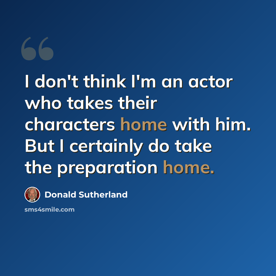 “I don't think I'm an actor who takes their characters home with him. But I certainly do take the preparation home.” quote by Donald Sutherland