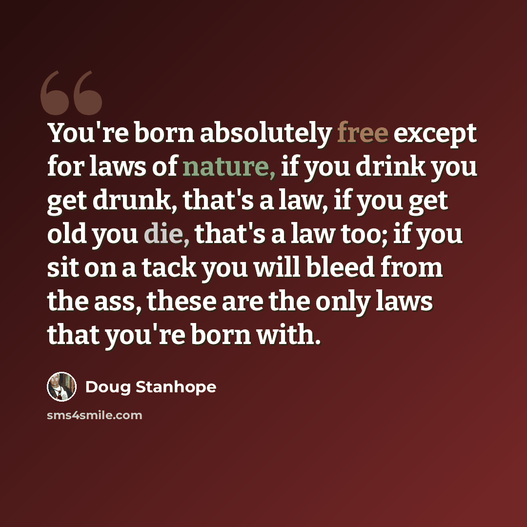 “You're born absolutely free except for laws of nature, if you drink you get drunk, that's a law, if you get old you die, that's a law too; if you sit on a tack you will bleed from the ass, these are the only laws that you're born with.” quote by Doug Stanhope