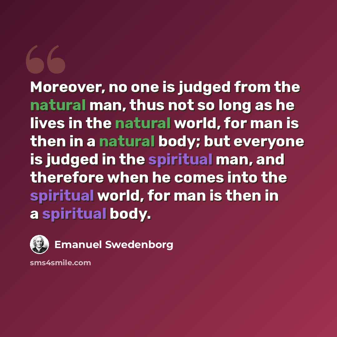 “Moreover, no one is judged from the natural man, thus not so long as he lives in the natural world, for man is then in a natural body; but everyone is judged in the spiritual man, and therefore when he comes into the spiritual world, for man is then in a spiritual body.” quote by Emanuel Swedenborg