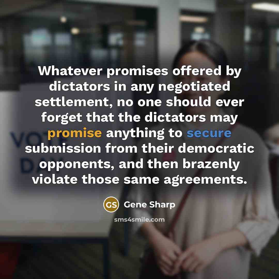 “Whatever promises offered by dictators in any negotiated settlement, no one should ever forget that the dictators may promise anything to secure submission from their democratic opponents, and then brazenly violate those same agreements.” quote by Gene Sharp