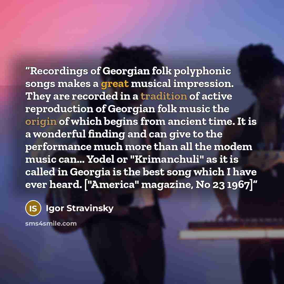 “Recordings of Georgian folk polyphonic songs makes a great musical impression. They are recorded in a tradition of active reproduction of Georgian folk music the origin of which begins from ancient time. It is a wonderful finding and can give to the performance much more than all the modem music…” quote by Igor Stravinsky