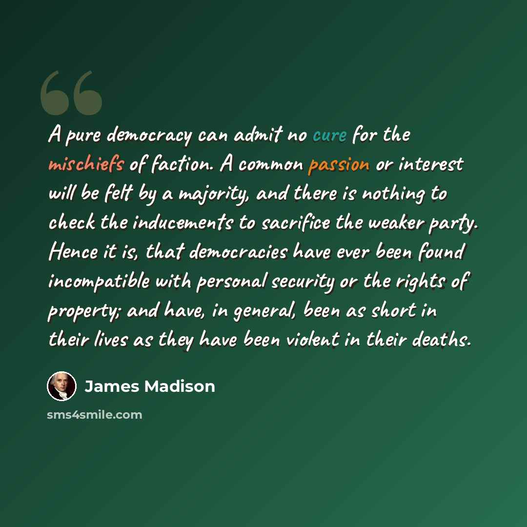 “A pure democracy can admit no cure for the mischiefs of faction. A common passion or interest will be felt by a majority, and there is nothing to check the inducements to sacrifice the weaker party. Hence it is, that democracies have ever been found incompatible with personal security or the…” quote by James Madison