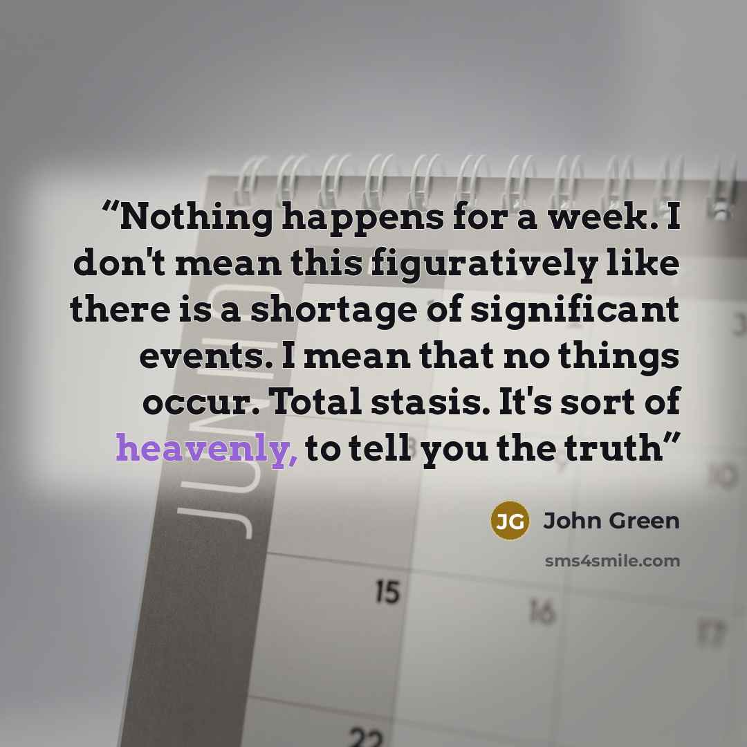 “Nothing happens for a week. I don't mean this figuratively like there is a shortage of significant events. I mean that no things occur. Total stasis. It's sort of heavenly, to tell you the truth” quote by John Green