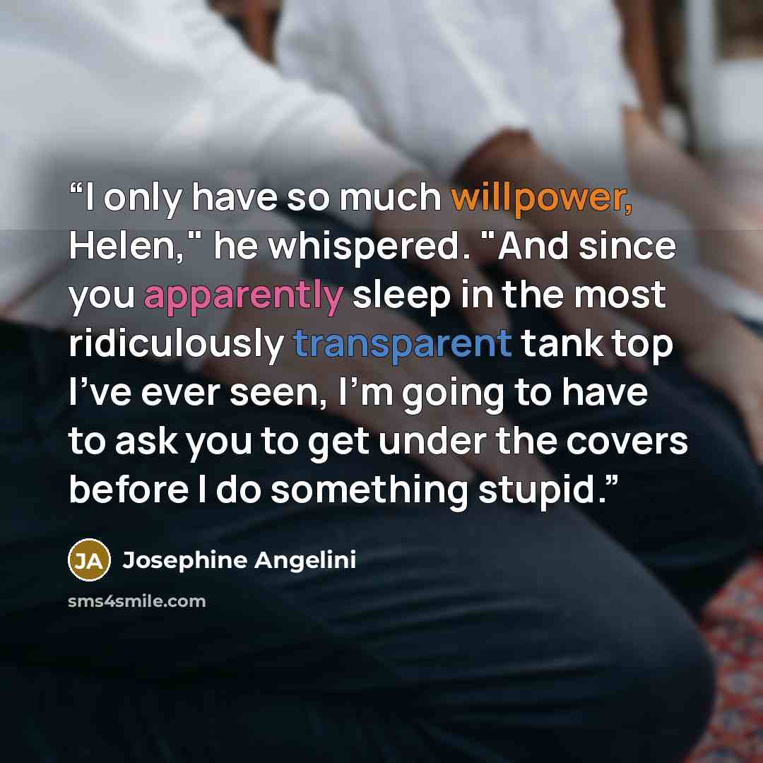 “I only have so much willpower, Helen," he whispered. "And since you apparently sleep in the most ridiculously transparent tank top I've ever seen, I'm going to have to ask you to get under the covers before I do something stupid.” quote by Josephine Angelini