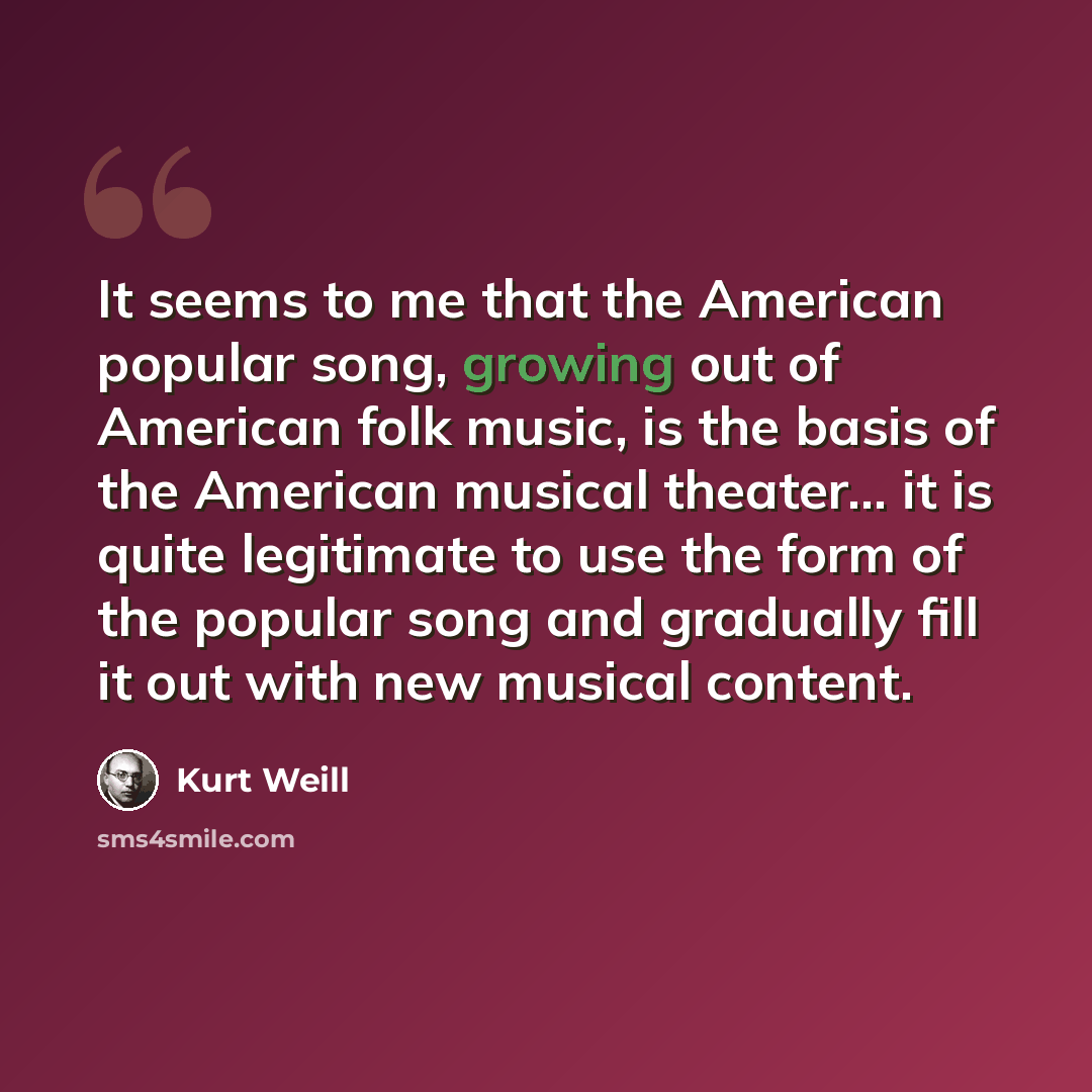 “It seems to me that the American popular song, growing out of American folk music, is the basis of the American musical theater… it is quite legitimate to use the form of the popular song and gradually fill it out with new musical content.” quote by Kurt Weill